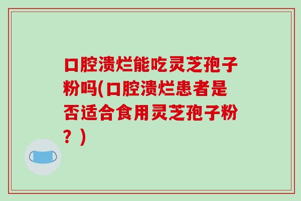 口腔溃烂能吃灵芝孢子粉吗(口腔溃烂患者是否适合食用灵芝孢子粉？)