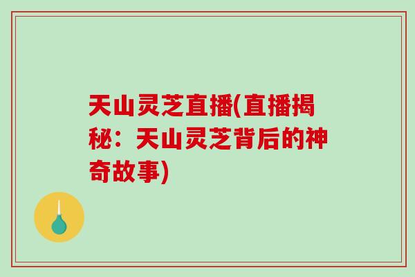 天山灵芝直播(直播揭秘：天山灵芝背后的神奇故事)