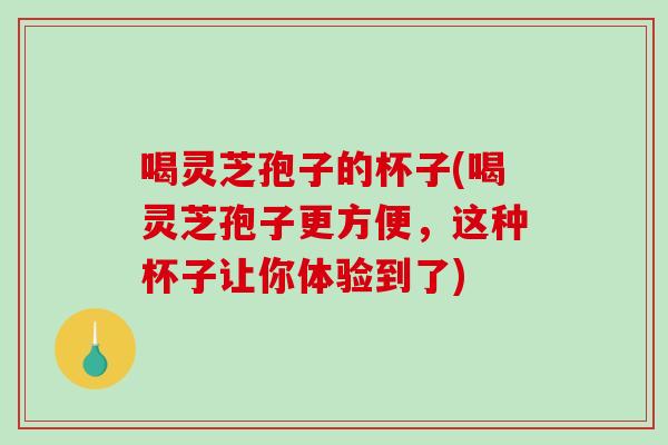 喝灵芝孢子的杯子(喝灵芝孢子更方便，这种杯子让你体验到了)