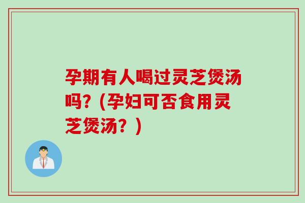 孕期有人喝过灵芝煲汤吗？(孕妇可否食用灵芝煲汤？)