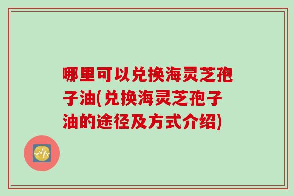 哪里可以兑换海灵芝孢子油(兑换海灵芝孢子油的途径及方式介绍)