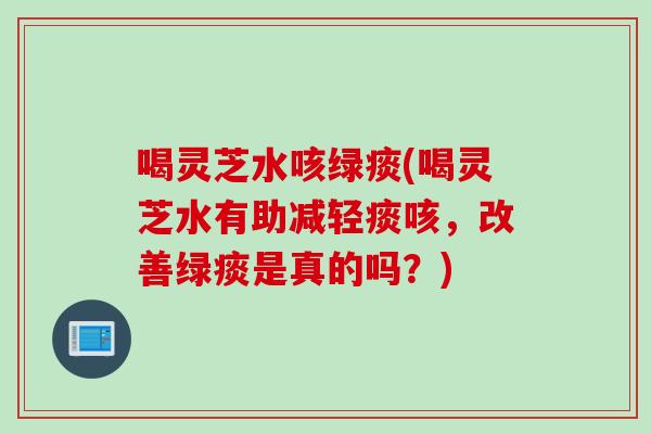 喝灵芝水咳绿痰(喝灵芝水有助减轻痰咳，改善绿痰是真的吗？)