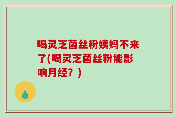 喝灵芝菌丝粉姨妈不来了(喝灵芝菌丝粉能影响月经？)