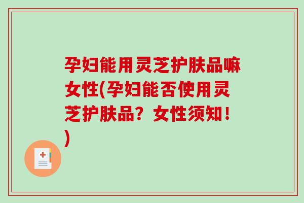 孕妇能用灵芝护肤品嘛女性(孕妇能否使用灵芝护肤品？女性须知！)