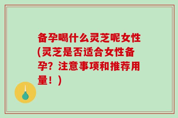 备孕喝什么灵芝呢女性(灵芝是否适合女性备孕？注意事项和推荐用量！)