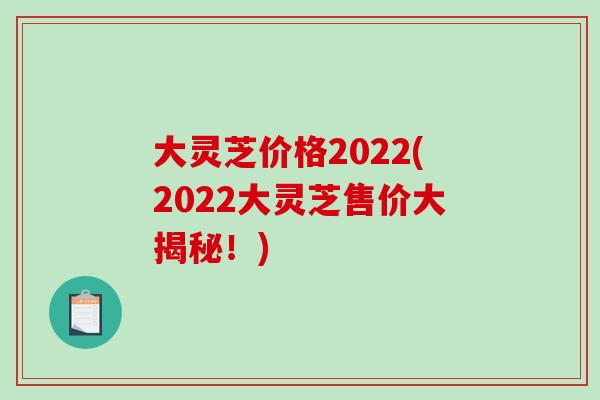 大灵芝价格2022(2022大灵芝售价大揭秘！)