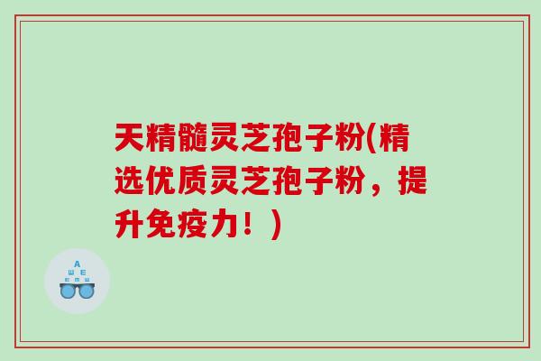 天精髓灵芝孢子粉(精选优质灵芝孢子粉，提升免疫力！)