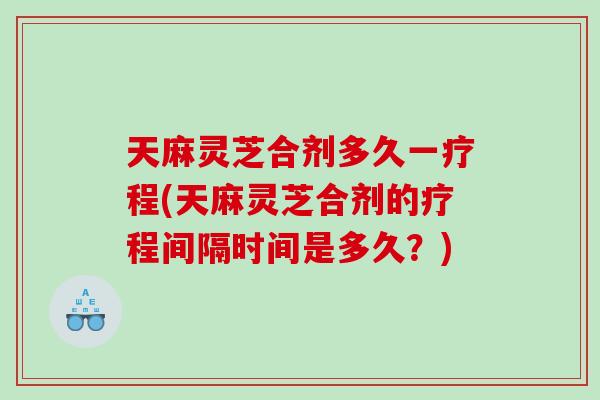 天麻灵芝合剂多久一疗程(天麻灵芝合剂的疗程间隔时间是多久？)