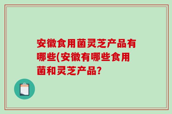安徽食用菌灵芝产品有哪些(安徽有哪些食用菌和灵芝产品？