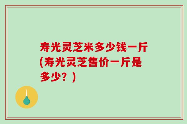 寿光灵芝米多少钱一斤(寿光灵芝售价一斤是多少？)