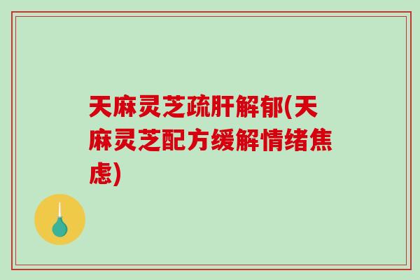 天麻灵芝疏肝解郁(天麻灵芝配方缓解情绪焦虑)