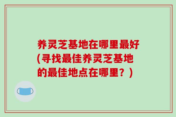 养灵芝基地在哪里最好(寻找最佳养灵芝基地的最佳地点在哪里？)