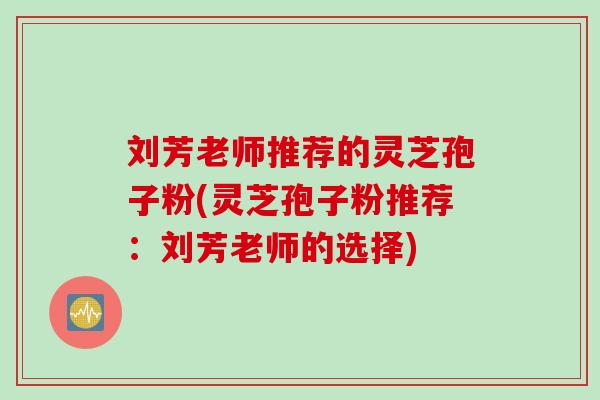 刘芳老师推荐的灵芝孢子粉(灵芝孢子粉推荐：刘芳老师的选择)