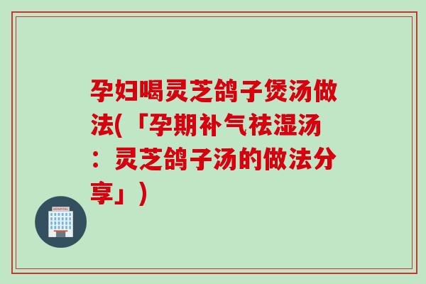 孕妇喝灵芝鸽子煲汤做法(「孕期补气祛湿汤：灵芝鸽子汤的做法分享」)