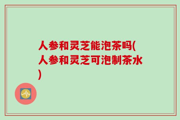 人参和灵芝能泡茶吗(人参和灵芝可泡制茶水)