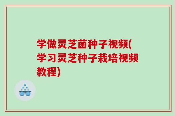 学做灵芝菌种子视频(学习灵芝种子栽培视频教程)