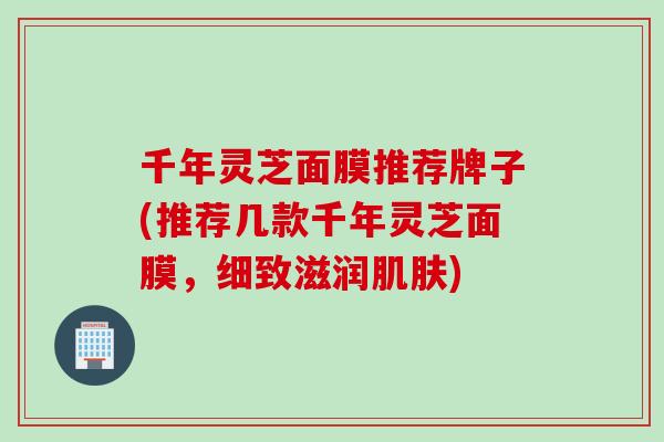 千年灵芝面膜推荐牌子(推荐几款千年灵芝面膜，细致滋润肌肤)