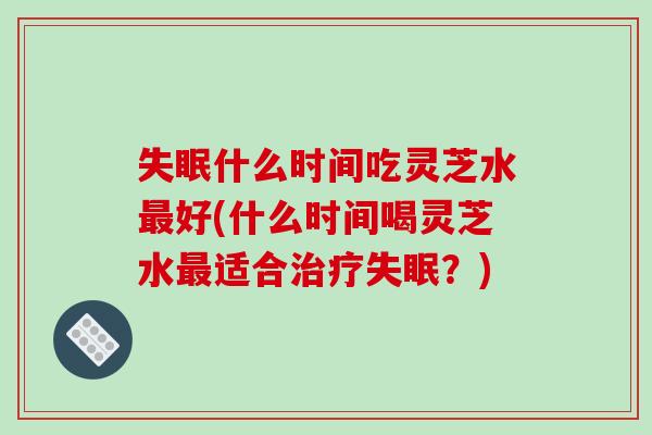 失眠什么时间吃灵芝水最好(什么时间喝灵芝水最适合治疗失眠？)