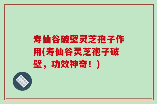 寿仙谷破壁灵芝孢子作用(寿仙谷灵芝孢子破壁，功效神奇！)