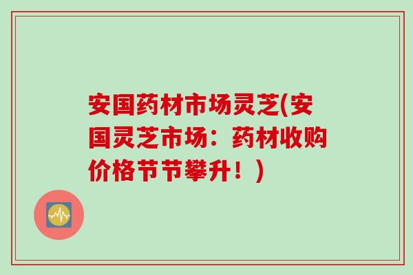 安国药材市场灵芝(安国灵芝市场：药材收购价格节节攀升！)