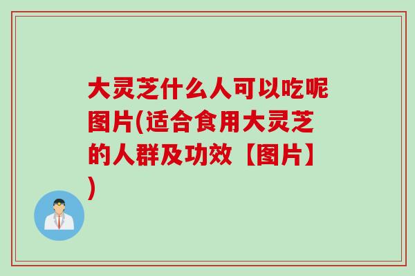大灵芝什么人可以吃呢图片(适合食用大灵芝的人群及功效【图片】)