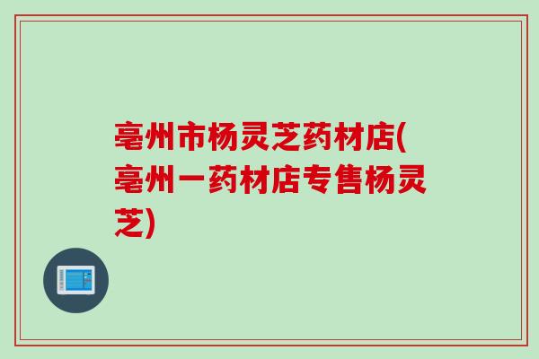 亳州市杨灵芝药材店(亳州一药材店专售杨灵芝)