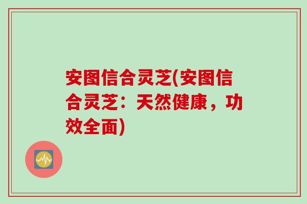 安图信合灵芝(安图信合灵芝：天然健康，功效全面)