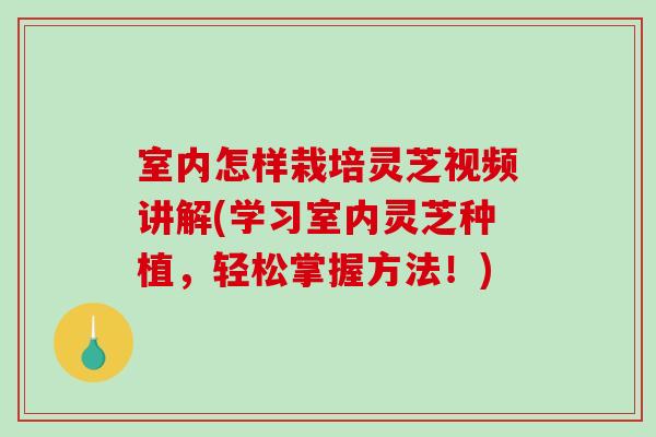 室内怎样栽培灵芝视频讲解(学习室内灵芝种植，轻松掌握方法！)