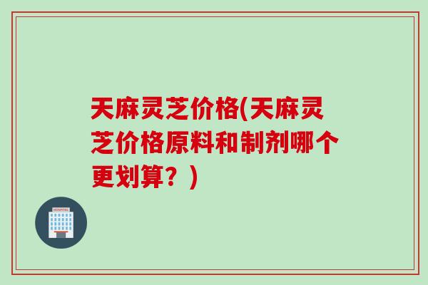 天麻灵芝价格(天麻灵芝价格原料和制剂哪个更划算？)