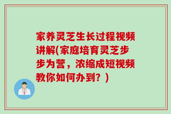 家养灵芝生长过程视频讲解(家庭培育灵芝步步为营，浓缩成短视频教你如何办到？)