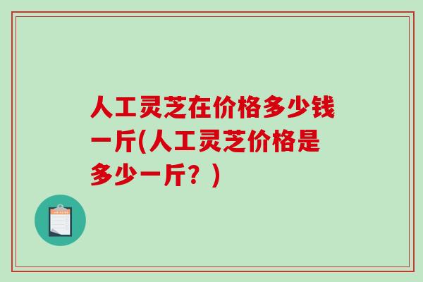 人工灵芝在价格多少钱一斤(人工灵芝价格是多少一斤？)
