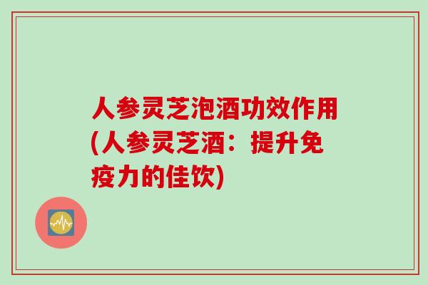 人参灵芝泡酒功效作用(人参灵芝酒：提升免疫力的佳饮)