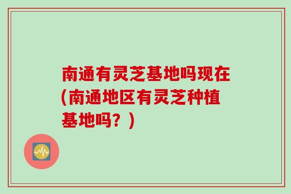 南通有灵芝基地吗现在(南通地区有灵芝种植基地吗？)