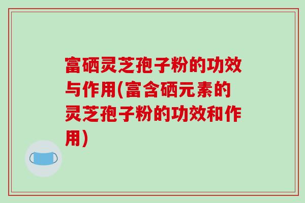 富硒灵芝孢子粉的功效与作用(富含硒元素的灵芝孢子粉的功效和作用)