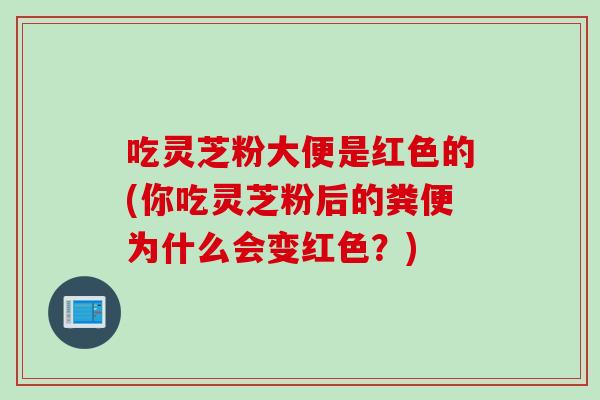 吃灵芝粉大便是红色的(你吃灵芝粉后的粪便为什么会变红色？)