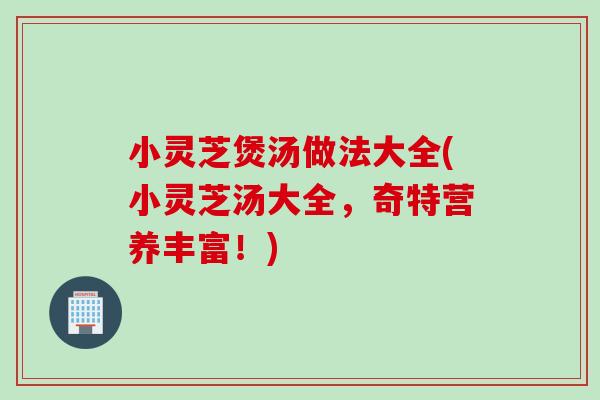小灵芝煲汤做法大全(小灵芝汤大全，奇特营养丰富！)