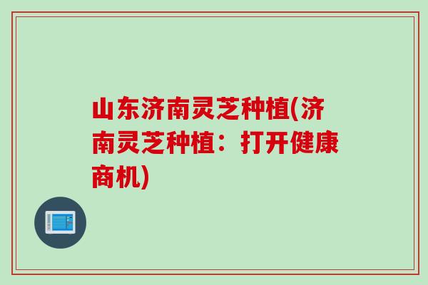 山东济南灵芝种植(济南灵芝种植：打开健康商机)