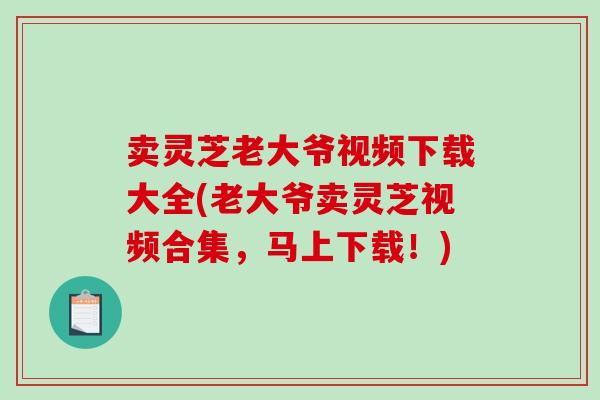 卖灵芝老大爷视频下载大全(老大爷卖灵芝视频合集，马上下载！)