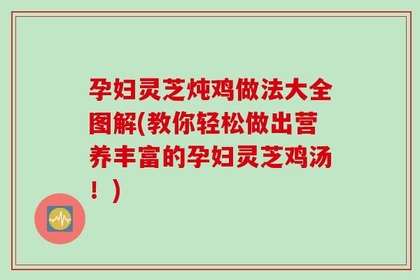 孕妇灵芝炖鸡做法大全图解(教你轻松做出营养丰富的孕妇灵芝鸡汤！)