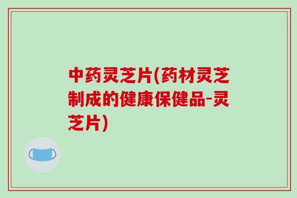 中药灵芝片(药材灵芝制成的健康保健品-灵芝片)