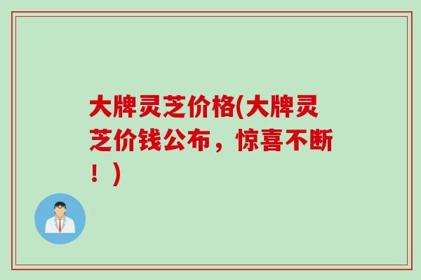 大牌灵芝价格(大牌灵芝价钱公布，惊喜不断！)
