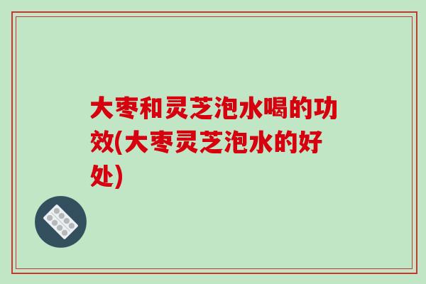 大枣和灵芝泡水喝的功效(大枣灵芝泡水的好处)