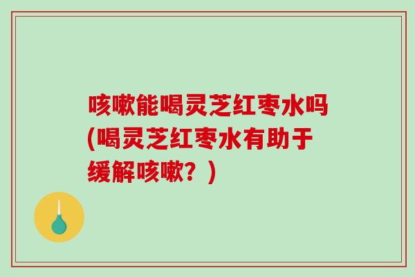 咳嗽能喝灵芝红枣水吗(喝灵芝红枣水有助于缓解咳嗽？)