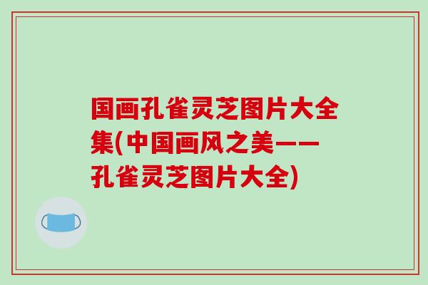 国画孔雀灵芝图片大全集(中国画风之美——孔雀灵芝图片大全)