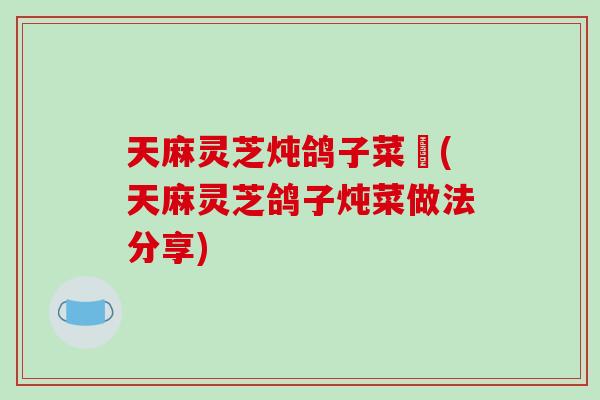 天麻灵芝炖鸽子菜譜(天麻灵芝鸽子炖菜做法分享)