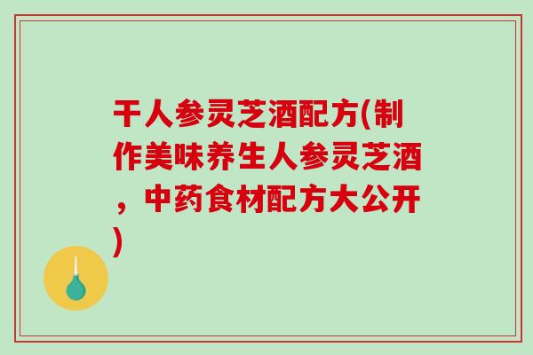 干人参灵芝酒配方(制作美味养生人参灵芝酒，中药食材配方大公开)