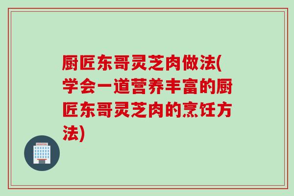 厨匠东哥灵芝肉做法(学会一道营养丰富的厨匠东哥灵芝肉的烹饪方法)