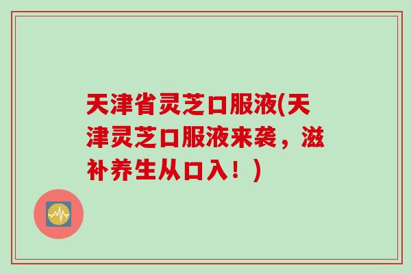 天津省灵芝口服液(天津灵芝口服液来袭，滋补养生从口入！)