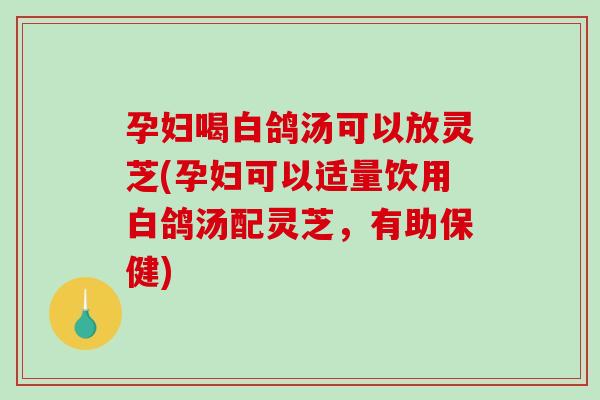 孕妇喝白鸽汤可以放灵芝(孕妇可以适量饮用白鸽汤配灵芝，有助保健)
