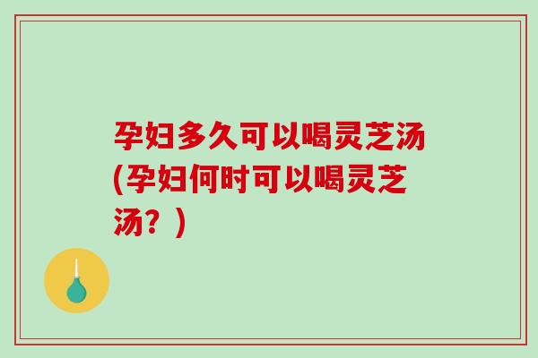 孕妇多久可以喝灵芝汤(孕妇何时可以喝灵芝汤？)